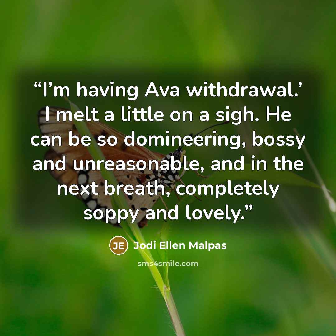 “I’m having Ava withdrawal.’ I melt a little on a sigh. He can be so domineering, bossy and unreasonable, and in the next breath, completely soppy and lovely.” quote by Jodi Ellen Malpas