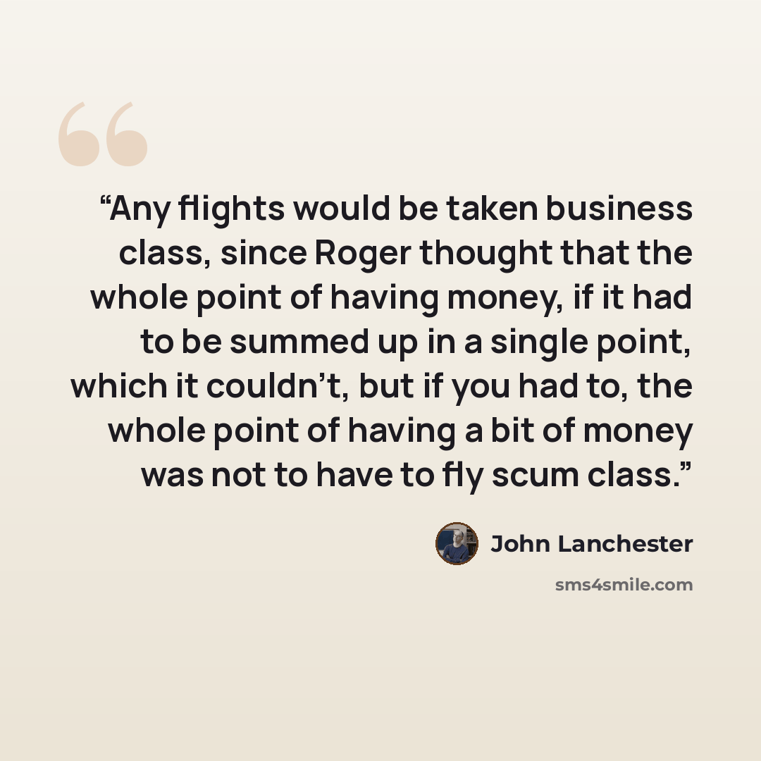 “Any flights would be taken business class, since Roger thought that the whole point of having money, if it had to be summed up in a single point, which it couldn't, but if you had to, the whole point of having a bit of money was not to have to fly scum class.” quote by John Lanchester