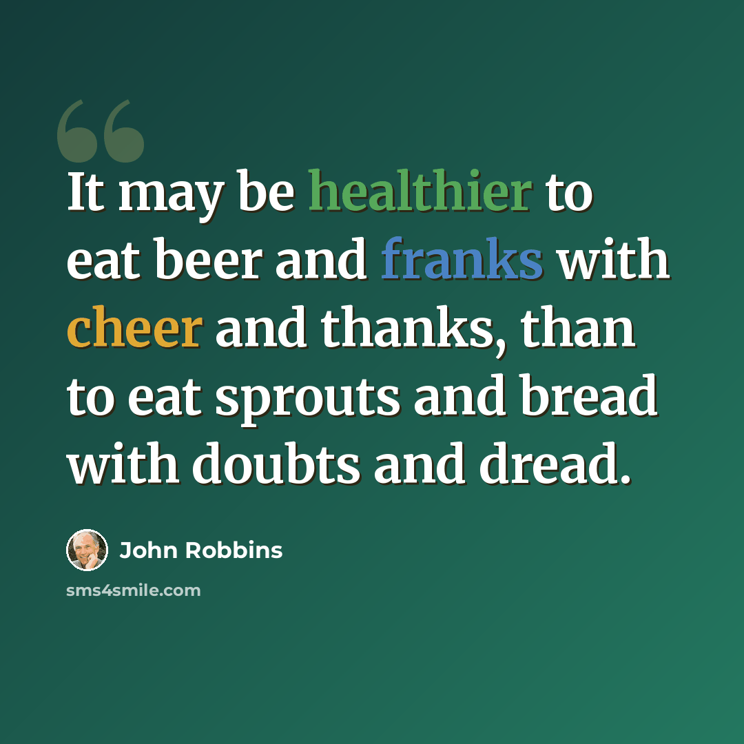 “It may be healthier to eat beer and franks with cheer and thanks, than to eat sprouts and bread with doubts and dread.” quote by John Robbins