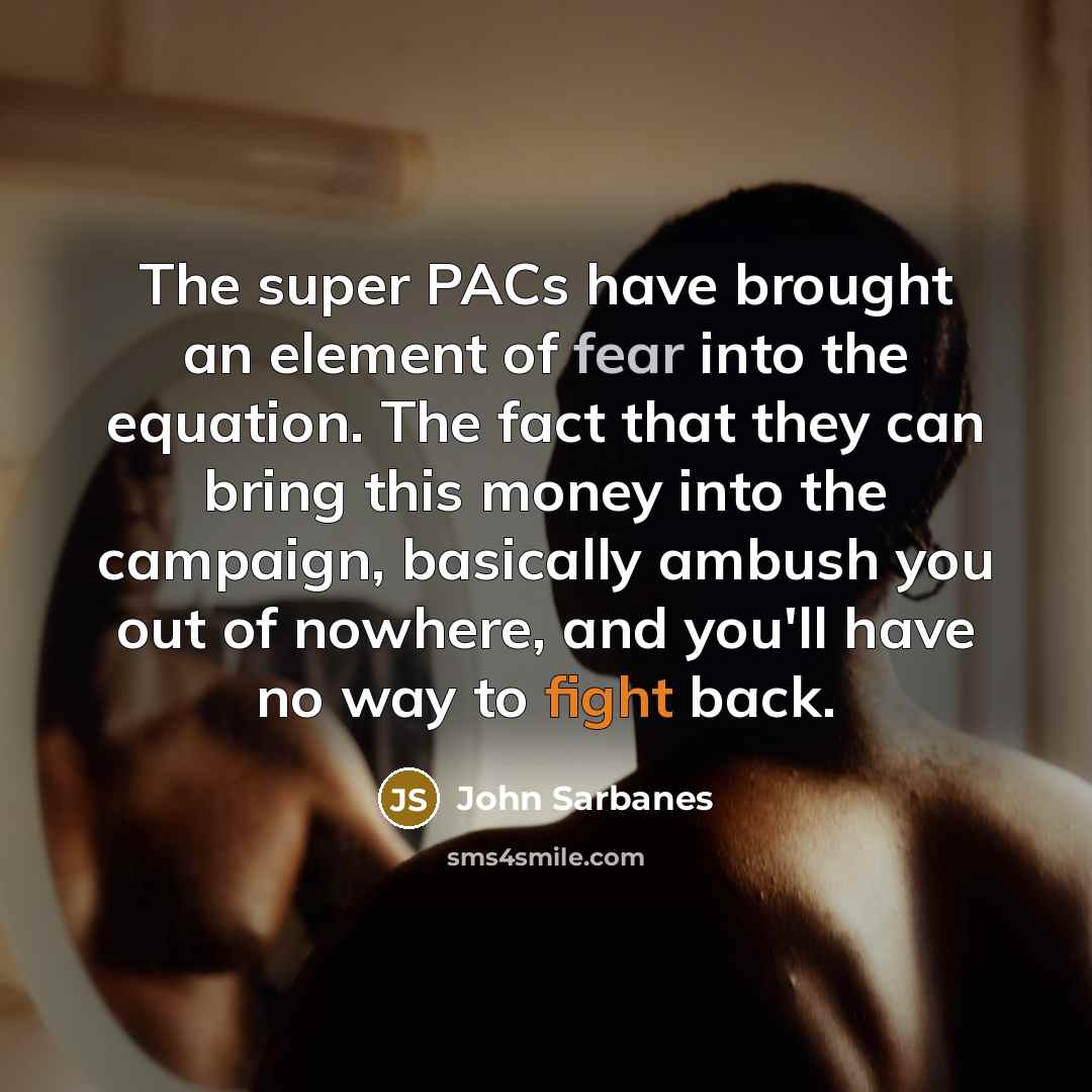 “The super PACs have brought an element of fear into the equation. The fact that they can bring this money into the campaign, basically ambush you out of nowhere, and you'll have no way to fight back.” quote by John Sarbanes