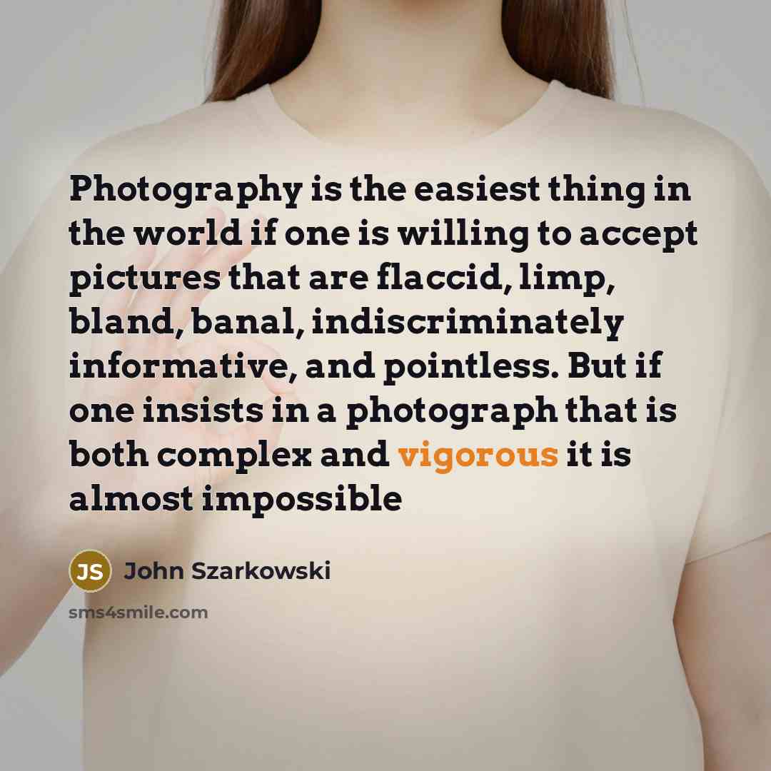 “Photography is the easiest thing in the world if one is willing to accept pictures that are flaccid, limp, bland, banal, indiscriminately informative, and pointless. But if one insists in a photograph that is both complex and vigorous it is almost impossible” quote by John Szarkowski
