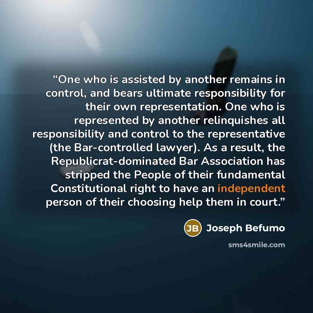 “One who is assisted by another remains in control, and bears ultimate responsibility for their own representation. One who is represented by another relinquishes all responsibility and control to the representative (the Bar-controlled lawyer). As a result, the Republicrat-dominated Bar Association…” quote by Joseph Befumo