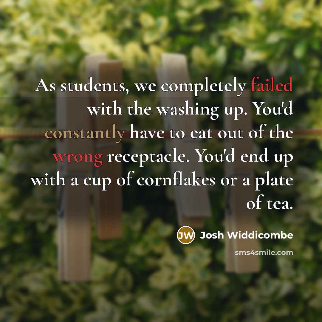 “As students, we completely failed with the washing up. You'd constantly have to eat out of the wrong receptacle. You'd end up with a cup of cornflakes or a plate of tea.” quote by Josh Widdicombe