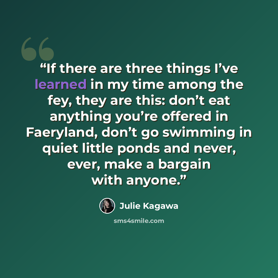 “If there are three things I’ve learned in my time among the fey, they are this: don’t eat anything you’re offered in Faeryland, don’t go swimming in quiet little ponds and never, ever, make a bargain with anyone.” quote by Julie Kagawa
