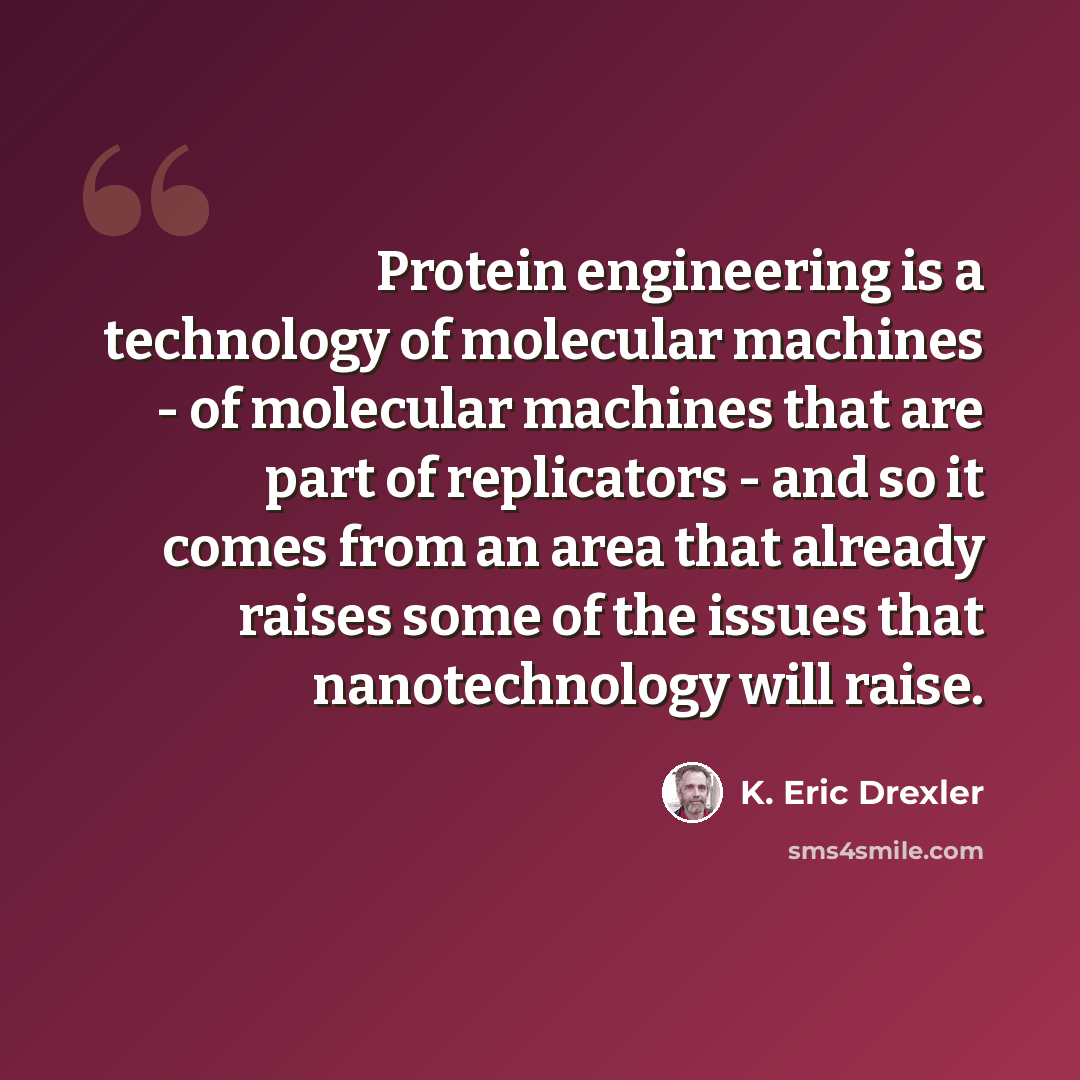 “Protein engineering is a technology of molecular machines - of molecular machines that are part of replicators - and so it comes from an area that already raises some of the issues that nanotechnology will raise.” quote by K. Eric Drexler