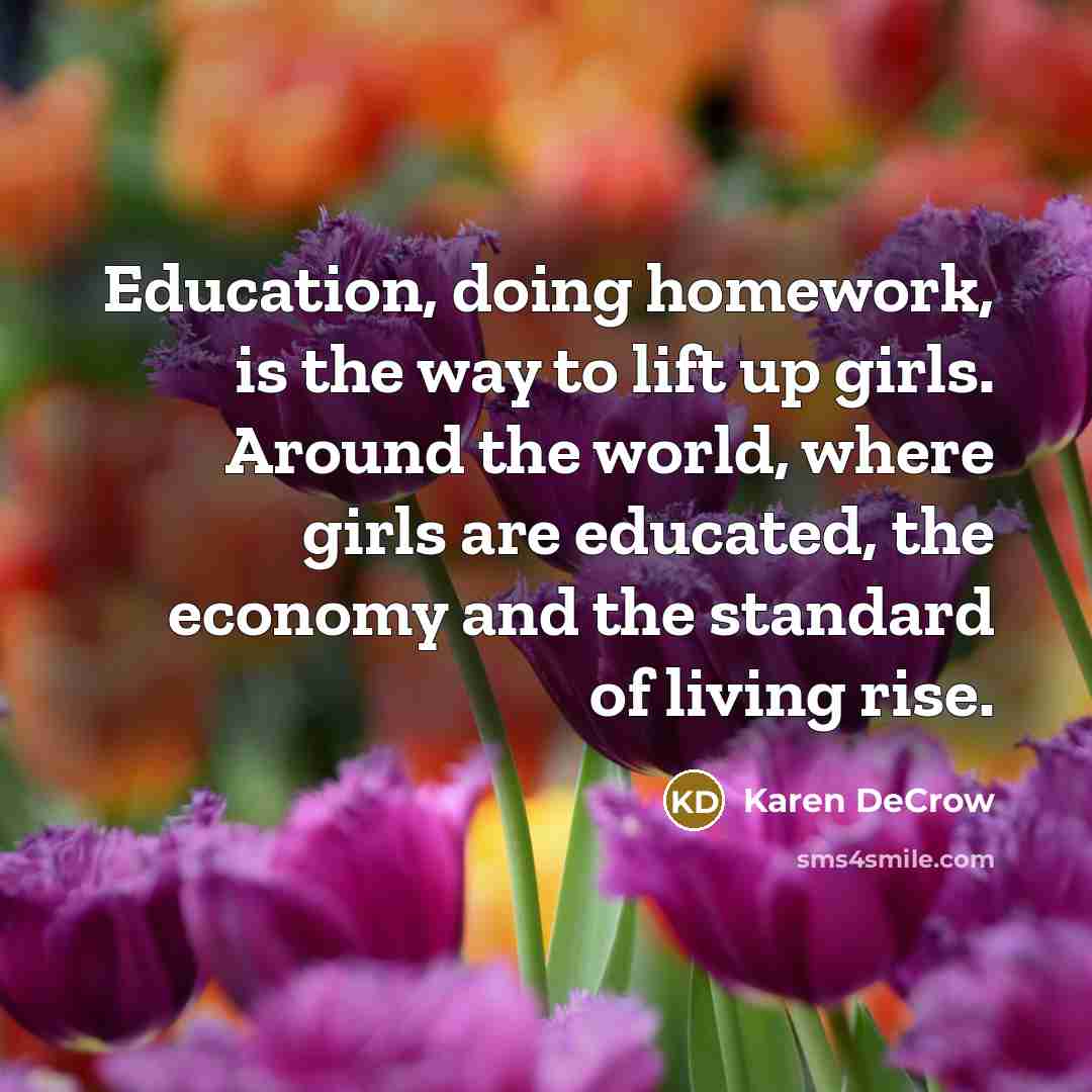 “Education, doing homework, is the way to lift up girls. Around the world, where girls are educated, the economy and the standard of living rise.” quote by Karen DeCrow
