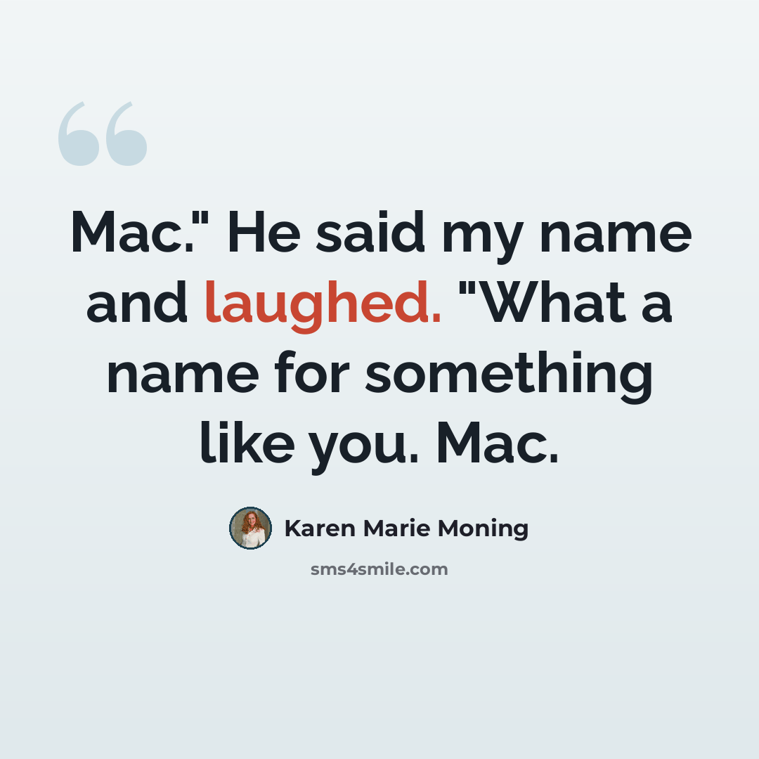 “Mac." He said my name and laughed. "What a name for something like you. Mac.” quote by Karen Marie Moning