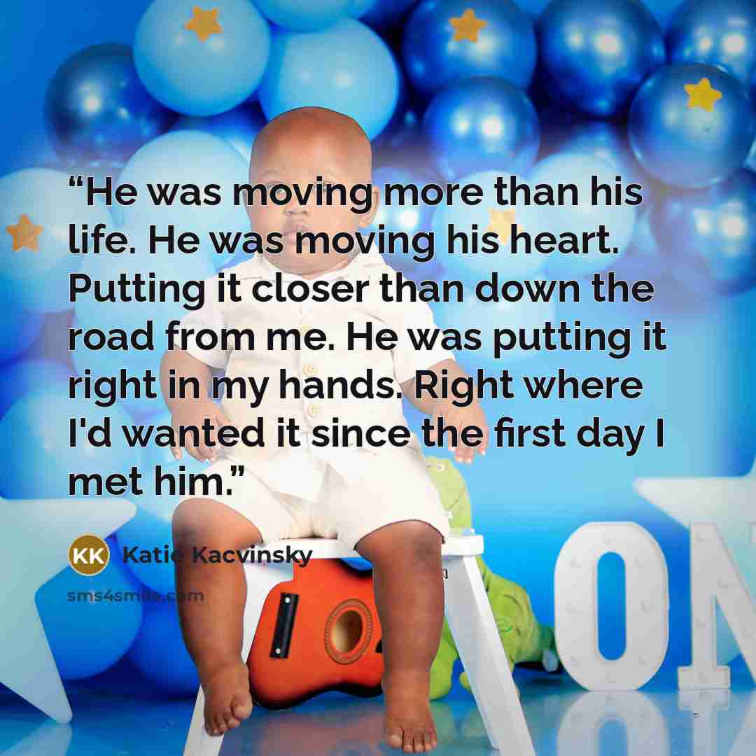 “He was moving more than his life. He was moving his heart. Putting it closer than down the road from me. He was putting it right in my hands. Right where I'd wanted it since the first day I met him.” quote by Katie Kacvinsky