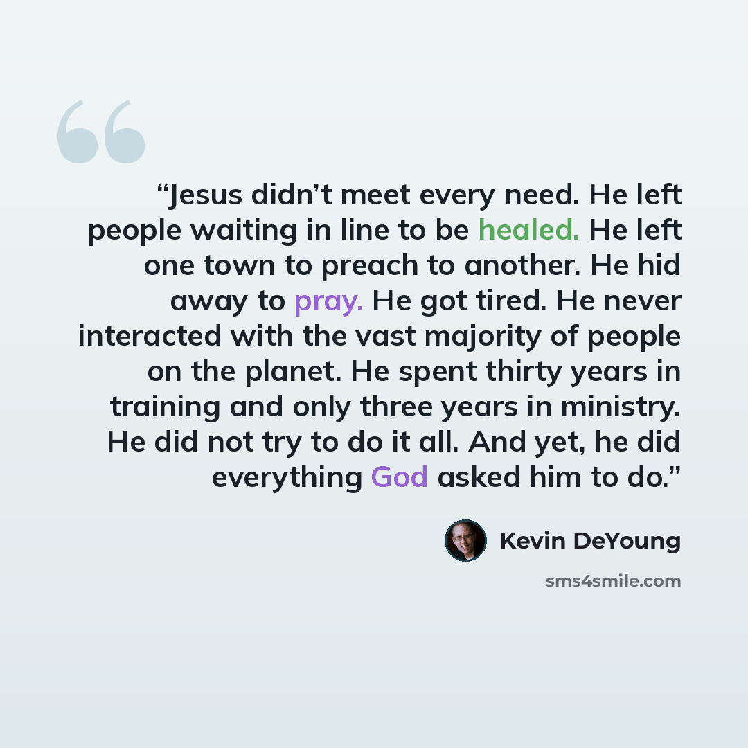 “Jesus didn’t meet every need. He left people waiting in line to be healed. He left one town to preach to another. He hid away to pray. He got tired. He never interacted with the vast majority of people on the planet. He spent thirty years in training and only three years in ministry. He did not…” quote by Kevin DeYoung