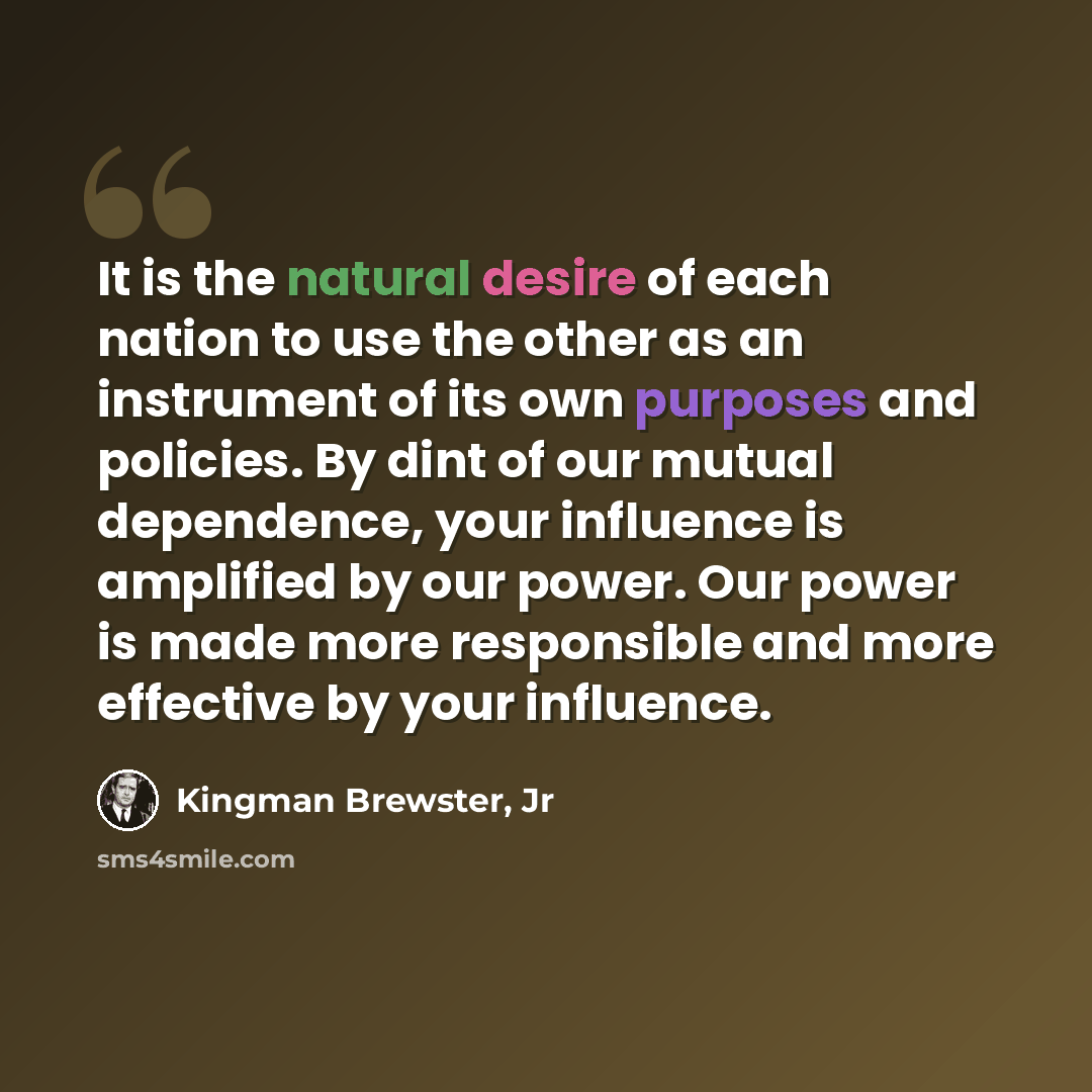 “It is the natural desire of each nation to use the other as an instrument of its own purposes and policies. By dint of our mutual dependence, your influence is amplified by our power. Our power is made more responsible and more effective by your influence.” quote by Kingman Brewster, Jr