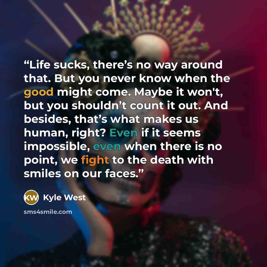 “Life sucks, there’s no way around that. But you never know when the good might come. Maybe it won't, but you shouldn’t count it out. And besides, that’s what makes us human, right? Even if it seems impossible, even when there is no point, we fight to the death with smiles on our faces.” quote by Kyle West