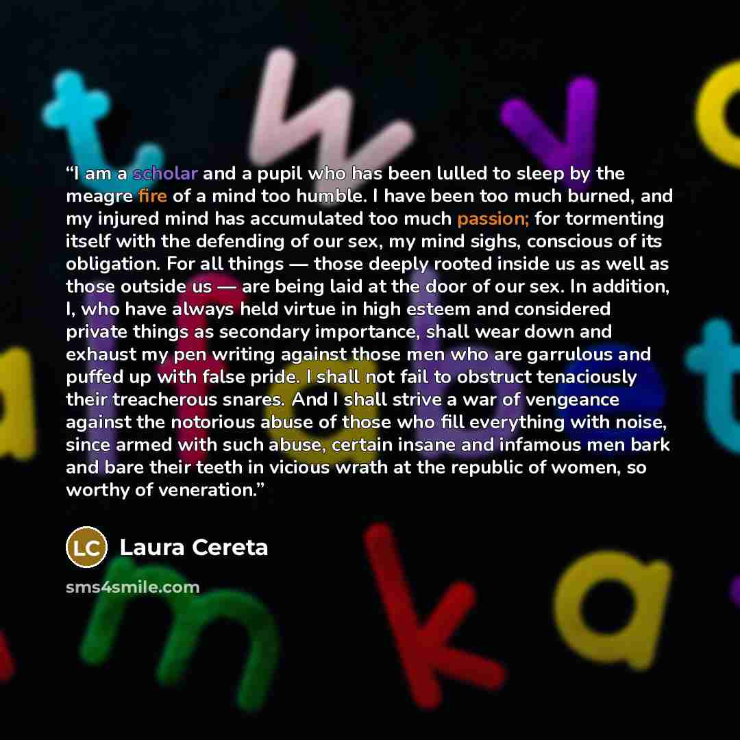 “I am a scholar and a pupil who has been lulled to sleep by the meagre fire of a mind too humble. I have been too much burned, and my injured mind has accumulated too much passion; for tormenting itself with the defending of our sex, my mind sighs, conscious of its obligation. For all things…” quote by Laura Cereta