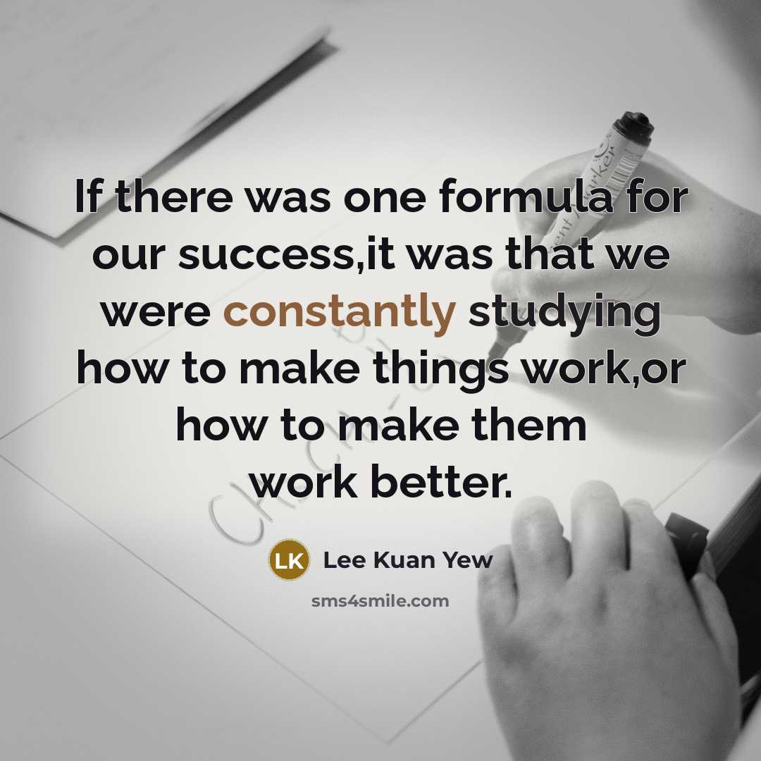 “If there was one formula for our success,it was that we were constantly studying how to make things work,or how to make them work better.” quote by Lee Kuan Yew