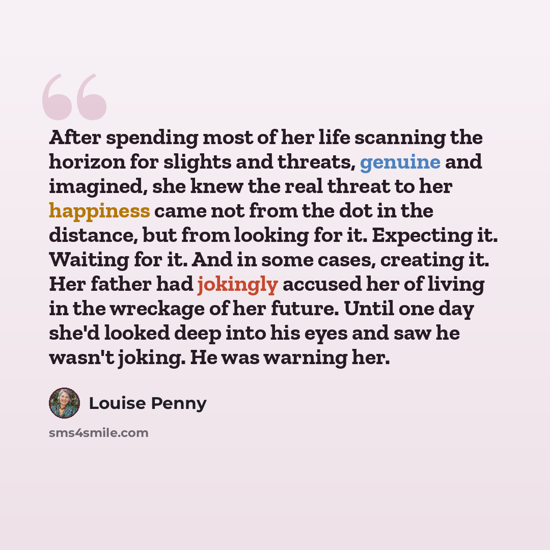 “After spending most of her life scanning the horizon for slights and threats, genuine and imagined, she knew the real threat to her happiness came not from the dot in the distance, but from looking for it. Expecting it. Waiting for it. And in some cases, creating it. Her father had jokingly…” quote by Louise Penny