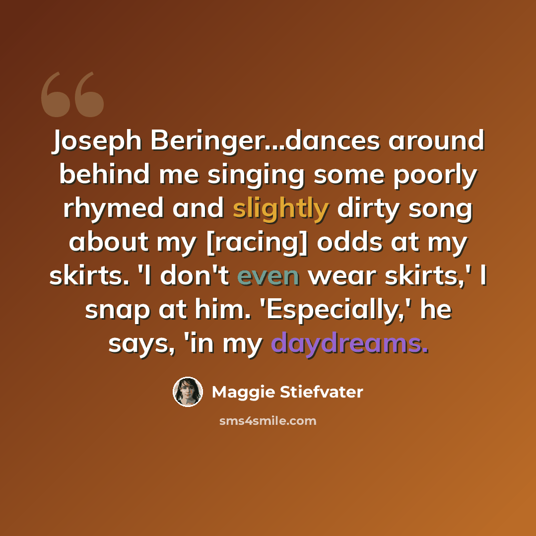 “Joseph Beringer...dances around behind me singing some poorly rhymed and slightly dirty song about my [racing] odds at my skirts. 'I don't even wear skirts,' I snap at him. 'Especially,' he says, 'in my daydreams.” quote by Maggie Stiefvater