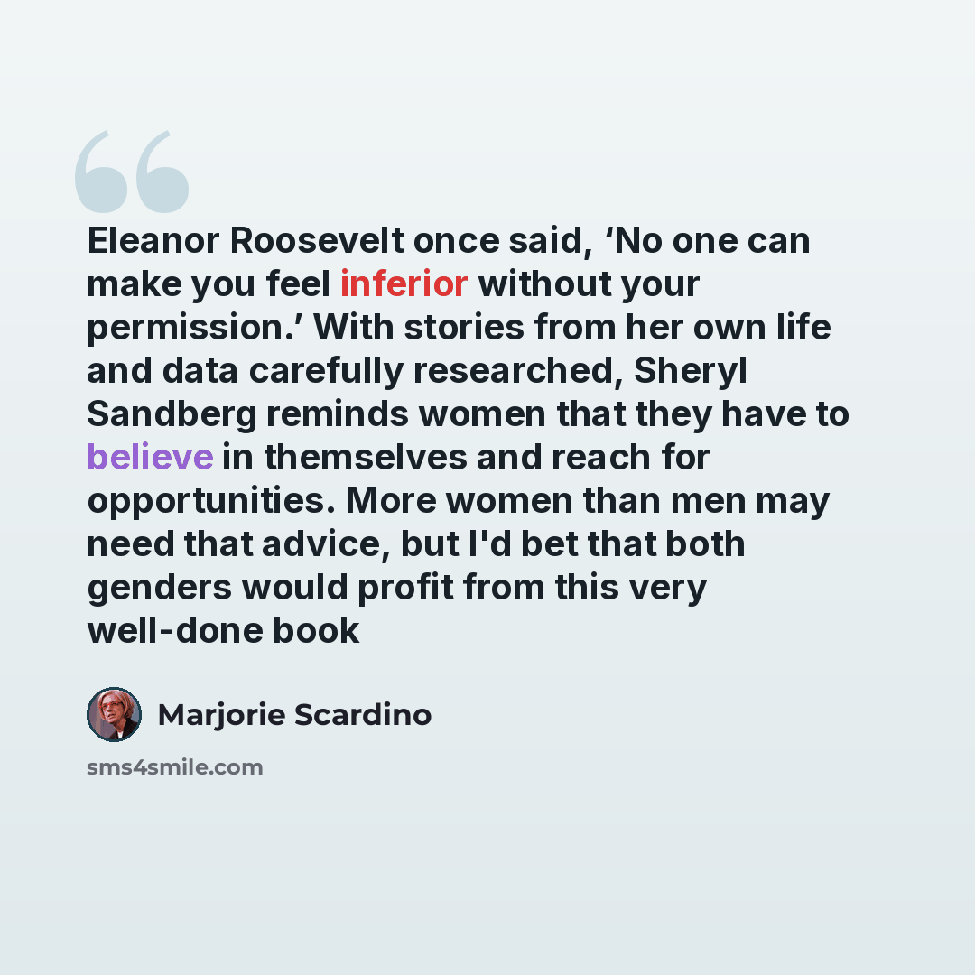 “Eleanor Roosevelt once said, ‘No one can make you feel inferior without your permission.’ With stories from her own life and data carefully researched, Sheryl Sandberg reminds women that they have to believe in themselves and reach for opportunities. More women than men may need that advice, but…” quote by Marjorie Scardino