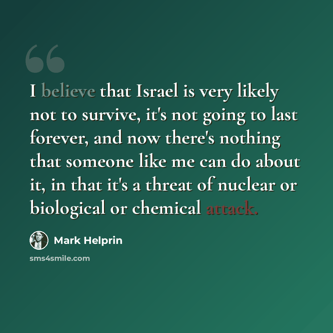 “I believe that Israel is very likely not to survive, it's not going to last forever, and now there's nothing that someone like me can do about it, in that it's a threat of nuclear or biological or chemical attack.” quote by Mark Helprin