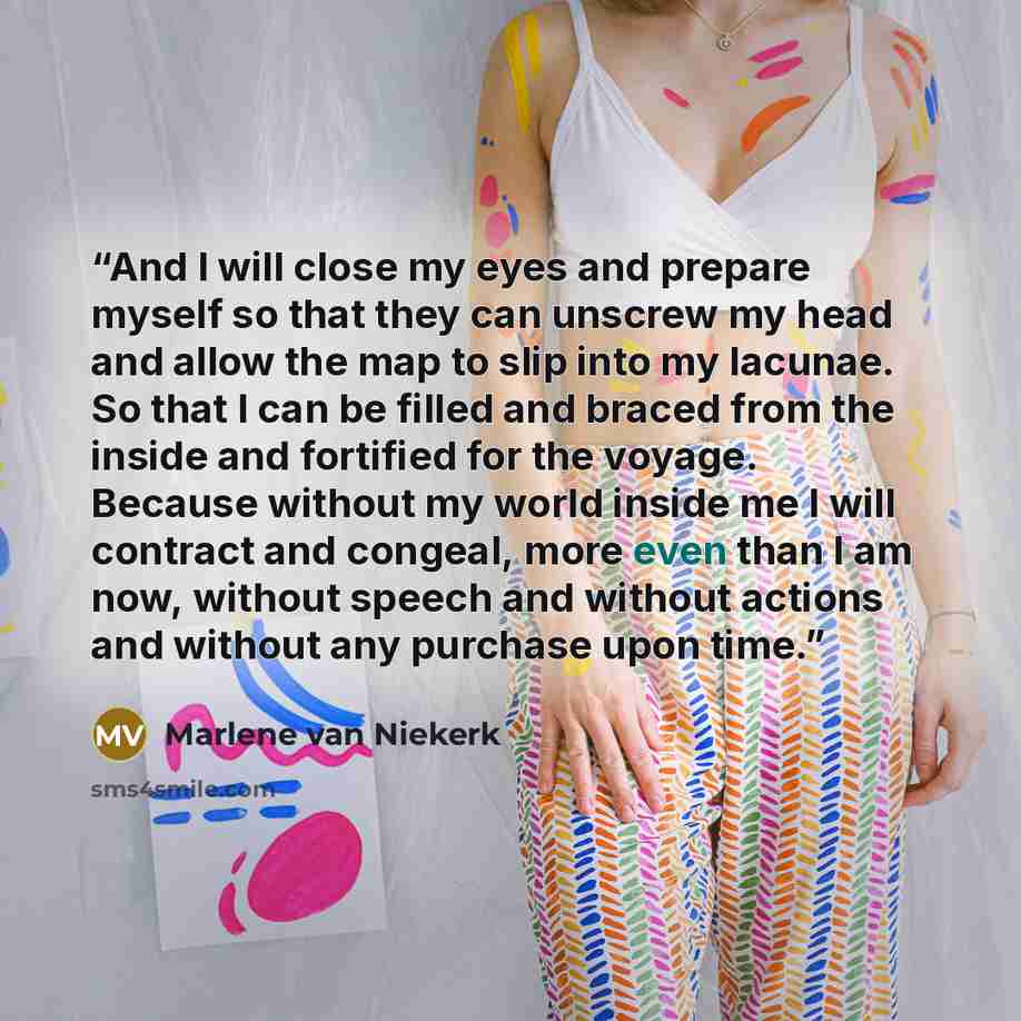 “And I will close my eyes and prepare myself so that they can unscrew my head and allow the map to slip into my lacunae. So that I can be filled and braced from the inside and fortified for the voyage. Because without my world inside me I will contract and congeal, more even than I am now, without…” quote by Marlene Van Niekerk