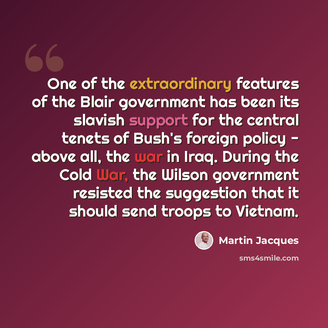 “One of the extraordinary features of the Blair government has been its slavish support for the central tenets of Bush's foreign policy - above all, the war in Iraq. During the Cold War, the Wilson government resisted the suggestion that it should send troops to Vietnam.” quote by Martin Jacques