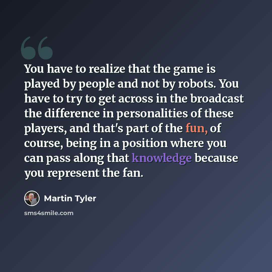 “You have to realize that the game is played by people and not by robots. You have to try to get across in the broadcast the difference in personalities of these players, and that's part of the fun, of course, being in a position where you can pass along that knowledge because you represent the fan.” quote by Martin Tyler