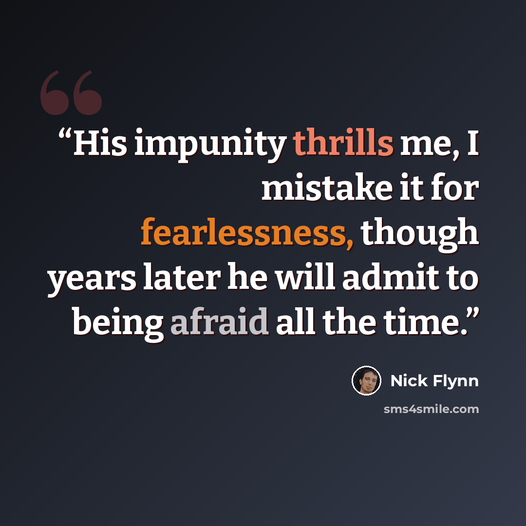 “His impunity thrills me, I mistake it for fearlessness, though years later he will admit to being afraid all the time.” quote by Nick Flynn