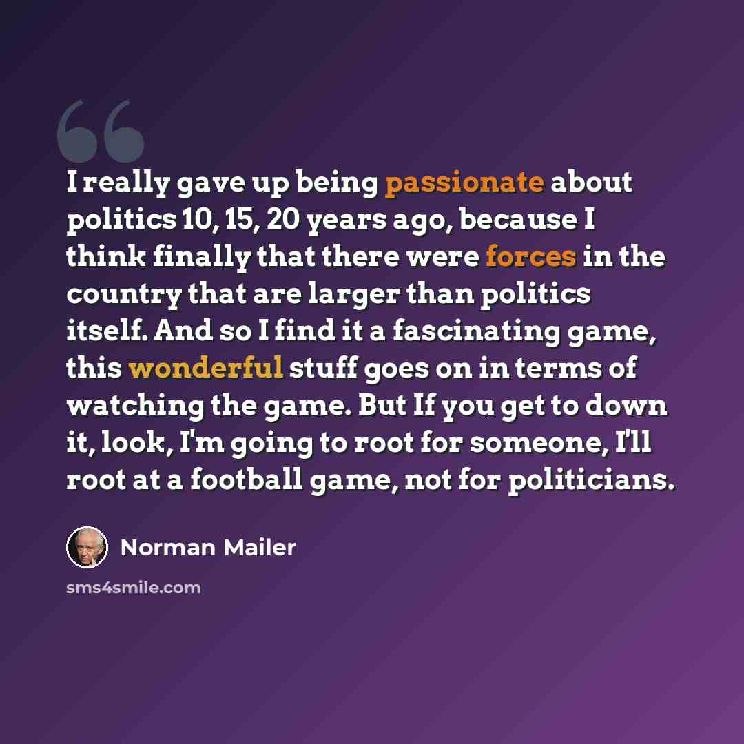 “I really gave up being passionate about politics 10, 15, 20 years ago, because I think finally that there were forces in the country that are larger than politics itself. And so I find it a fascinating game, this wonderful stuff goes on in terms of watching the game. But If you get to down it…” quote by Norman Mailer