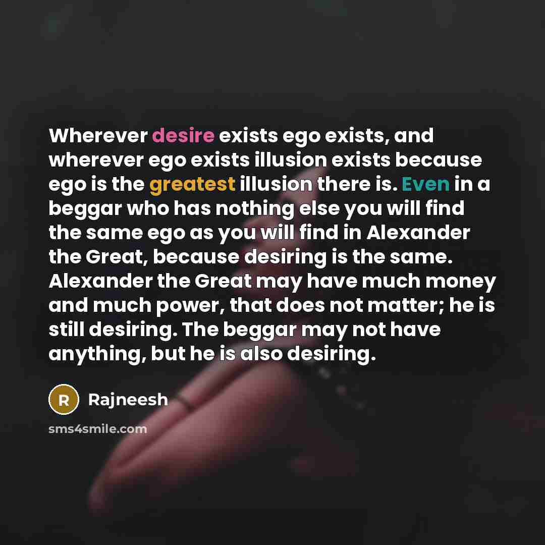 “Wherever desire exists ego exists, and wherever ego exists illusion exists because ego is the greatest illusion there is. Even in a beggar who has nothing else you will find the same ego as you will find in Alexander the Great, because desiring is the same. Alexander the Great may have much money…” quote by Rajneesh
