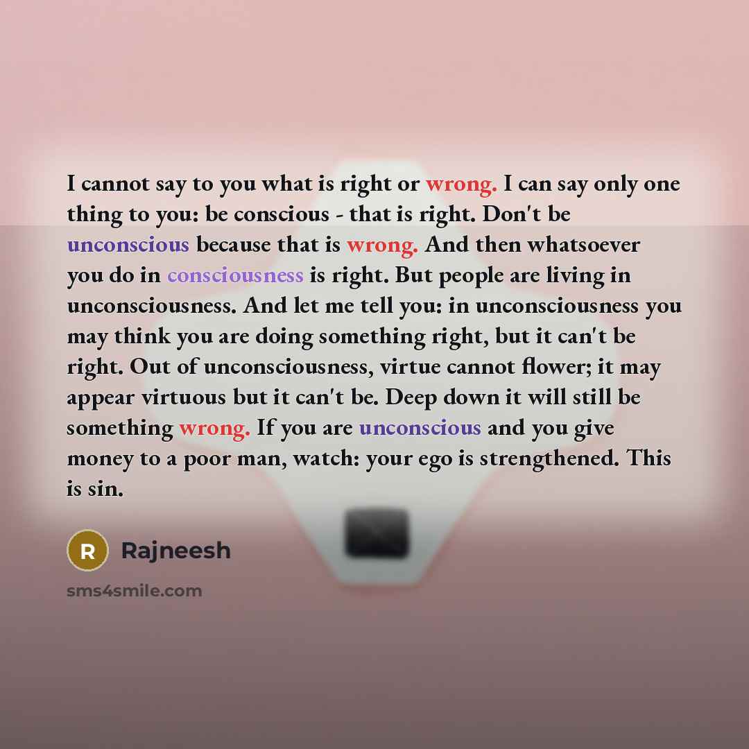“I cannot say to you what is right or wrong. I can say only one thing to you: be conscious - that is right. Don't be unconscious because that is wrong. And then whatsoever you do in consciousness is right. But people are living in unconsciousness. And let me tell you: in unconsciousness you may…” quote by Rajneesh