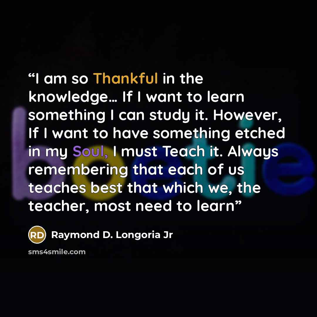 “I am so Thankful in the knowledge… If I want to learn something I can study it. However, If I want to have something etched in my Soul, I must Teach it. Always remembering that each of us teaches best that which we, the teacher, most need to learn” quote by Raymond D. Longoria Jr
