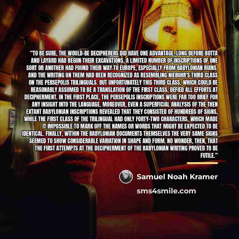 “To be sure, the would-be decipherers did have one advantage. Long before Botta and Layard had begun their excavations, a limited number of inscriptions of one sort or another had found their way to Europe, especially from Babylonian ruins, and the writing on them had been recognized as resembling…” quote by Samuel Noah Kramer