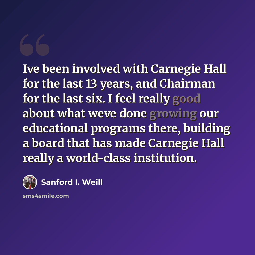 “Ive been involved with Carnegie Hall for the last 13 years, and Chairman for the last six. I feel really good about what weve done growing our educational programs there, building a board that has made Carnegie Hall really a world-class institution.” quote by Sanford I. Weill