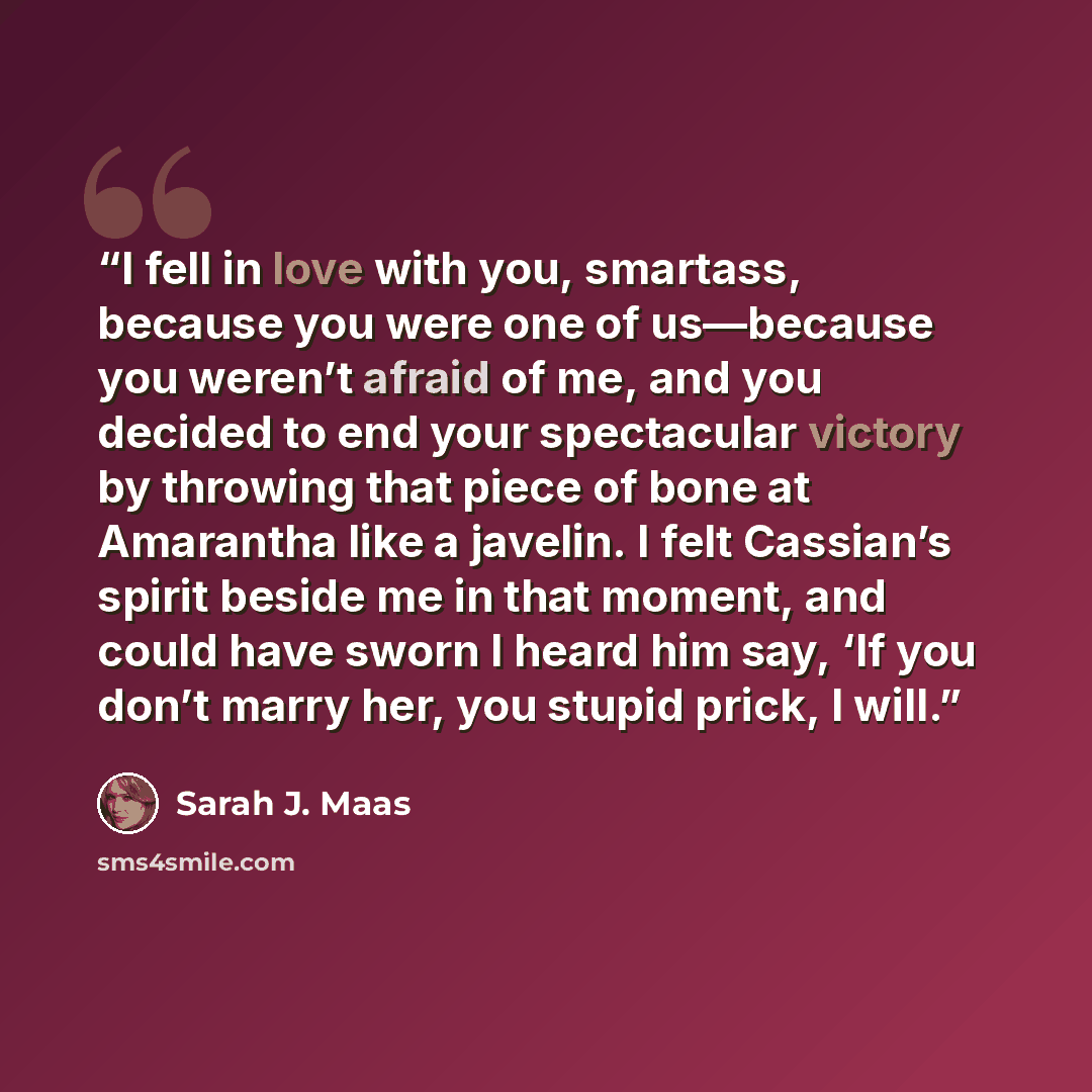 “I fell in love with you, smartass, because you were one of us—because you weren’t afraid of me, and you decided to end your spectacular victory by throwing that piece of bone at Amarantha like a javelin. I felt Cassian’s spirit beside me in that moment, and could have sworn I heard him say, ‘If…” quote by Sarah J. Maas