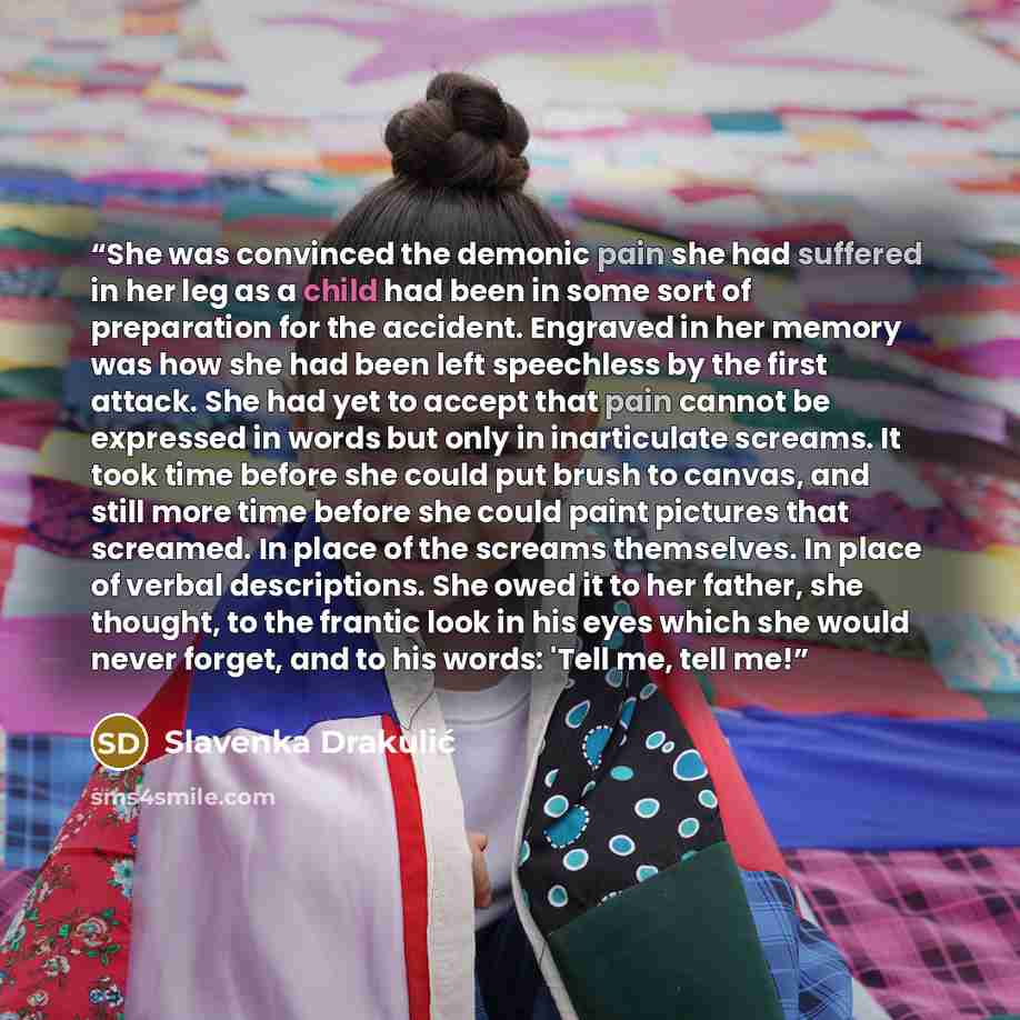 “She was convinced the demonic pain she had suffered in her leg as a child had been in some sort of preparation for the accident. Engraved in her memory was how she had been left speechless by the first attack. She had yet to accept that pain cannot be expressed in words but only in inarticulate…” quote by Slavenka Drakulić