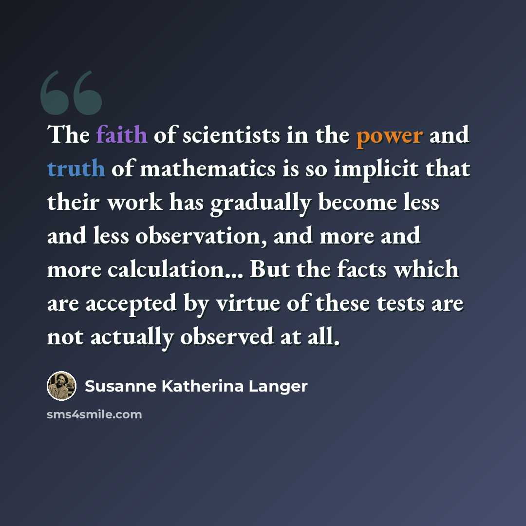“The faith of scientists in the power and truth of mathematics is so implicit that their work has gradually become less and less observation, and more and more calculation… But the facts which are accepted by virtue of these tests are not actually observed at all.” quote by Susanne Katherina Langer