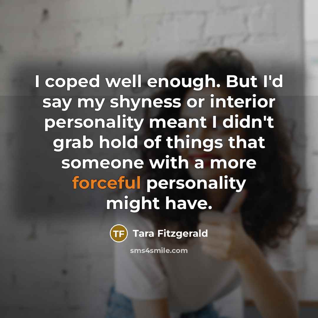 “I coped well enough. But I'd say my shyness or interior personality meant I didn't grab hold of things that someone with a more forceful personality might have.” quote by Tara Fitzgerald