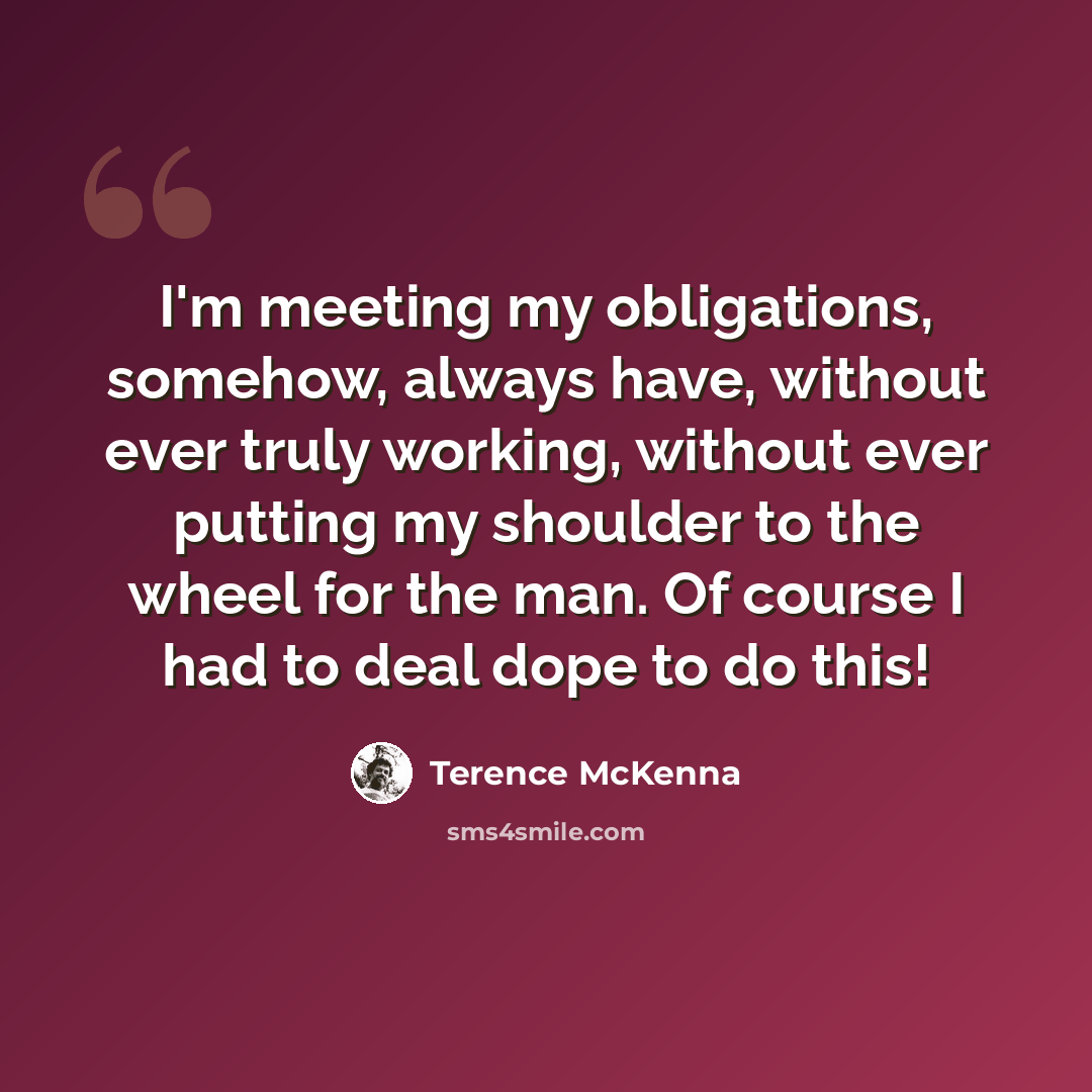 “I'm meeting my obligations, somehow, always have, without ever truly working, without ever putting my shoulder to the wheel for the man. Of course I had to deal dope to do this!” quote by Terence McKenna