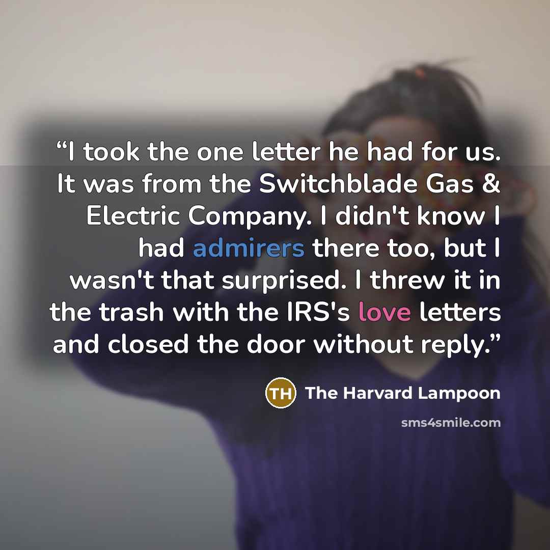 “I took the one letter he had for us. It was from the Switchblade Gas & Electric Company. I didn't know I had admirers there too, but I wasn't that surprised. I threw it in the trash with the IRS's love letters and closed the door without reply.” quote by The Harvard Lampoon