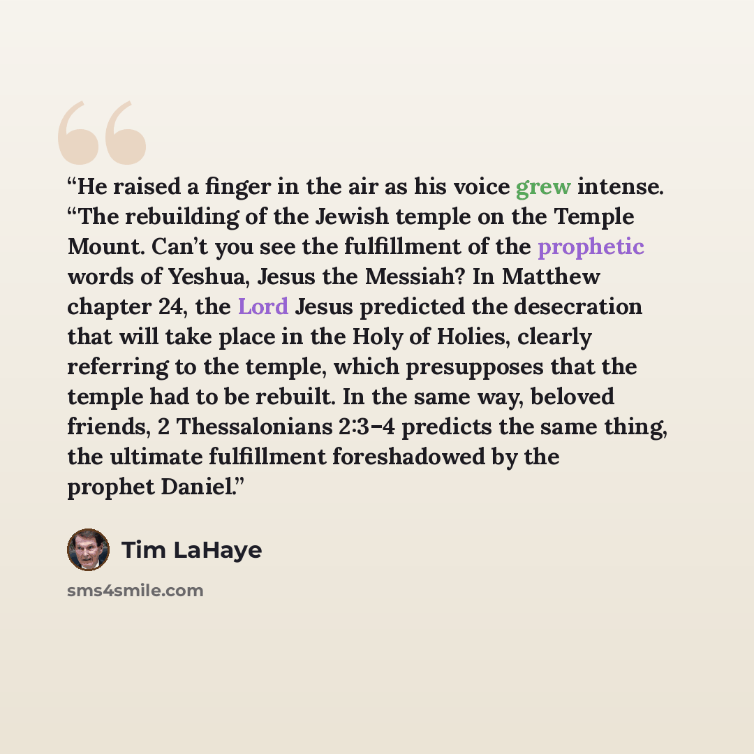 “He raised a finger in the air as his voice grew intense. “The rebuilding of the Jewish temple on the Temple Mount. Can’t you see the fulfillment of the prophetic words of Yeshua, Jesus the Messiah? In Matthew chapter 24, the Lord Jesus predicted the desecration that will take place in the Holy of…” quote by Tim LaHaye