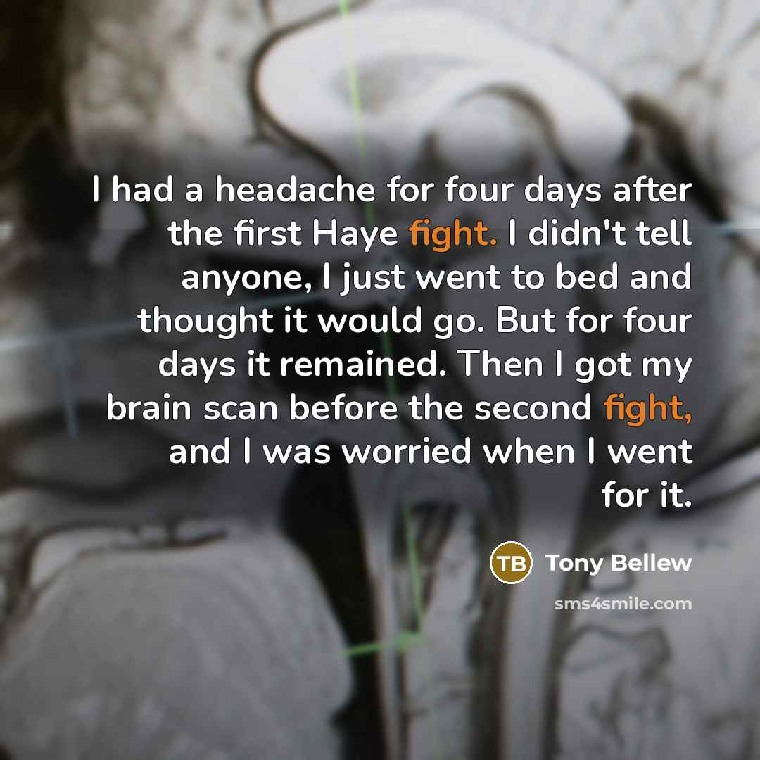 “I had a headache for four days after the first Haye fight. I didn't tell anyone, I just went to bed and thought it would go. But for four days it remained. Then I got my brain scan before the second fight, and I was worried when I went for it.” quote by Tony Bellew