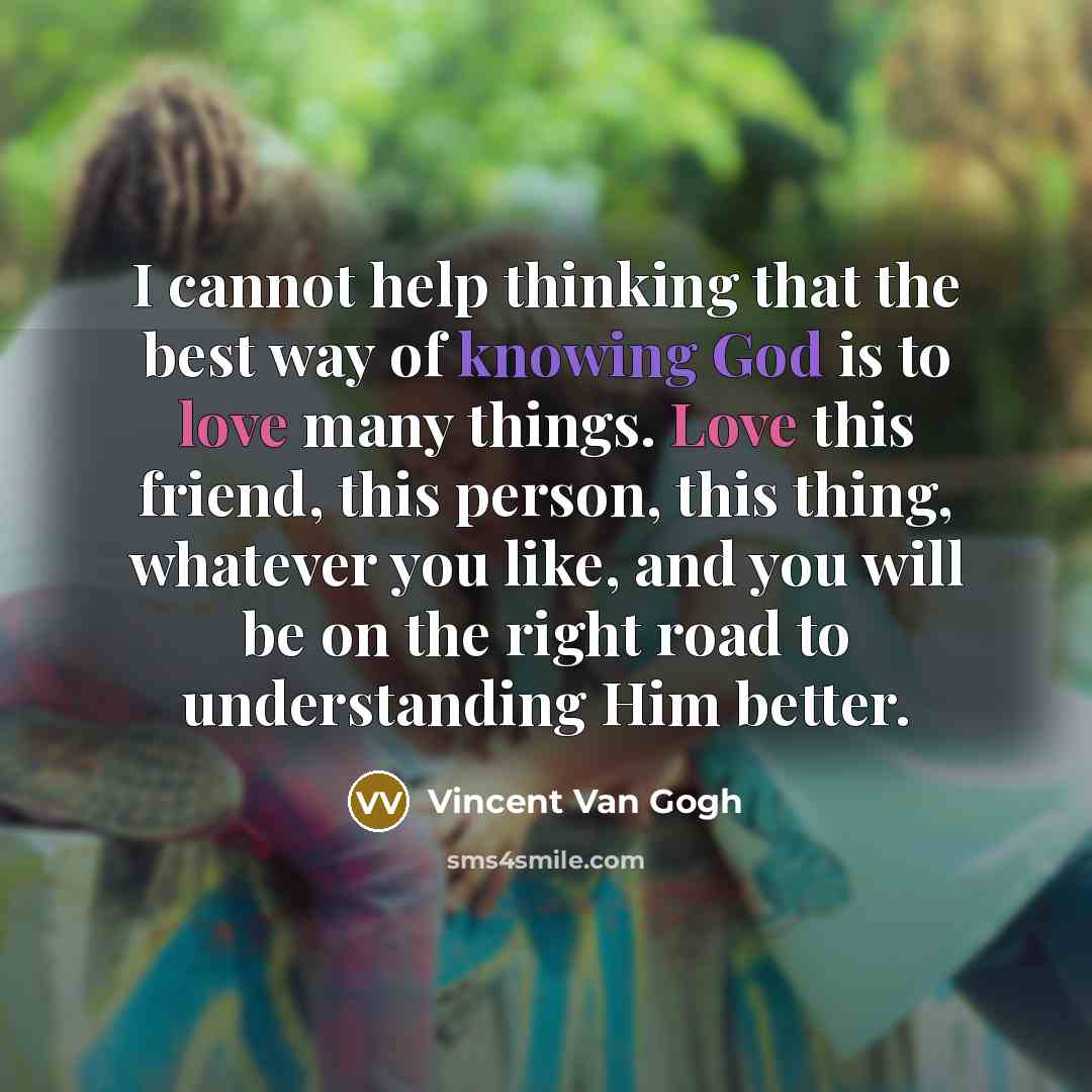 “I cannot help thinking that the best way of knowing God is to love many things. Love this friend, this person, this thing, whatever you like, and you will be on the right road to understanding Him better.” quote by Vincent Van Gogh