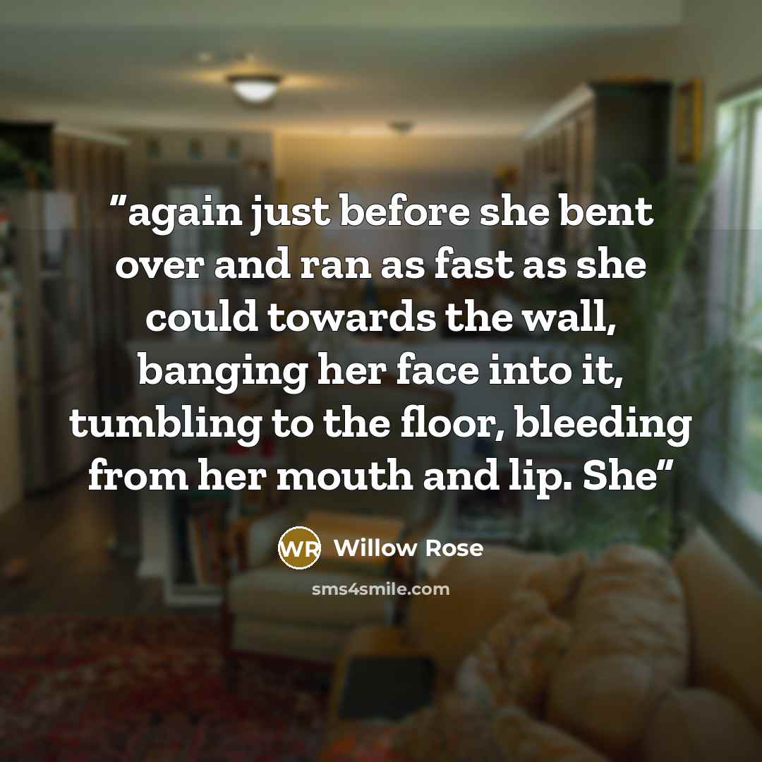 “again just before she bent over and ran as fast as she could towards the wall, banging her face into it, tumbling to the floor, bleeding from her mouth and lip. She” quote by Willow Rose