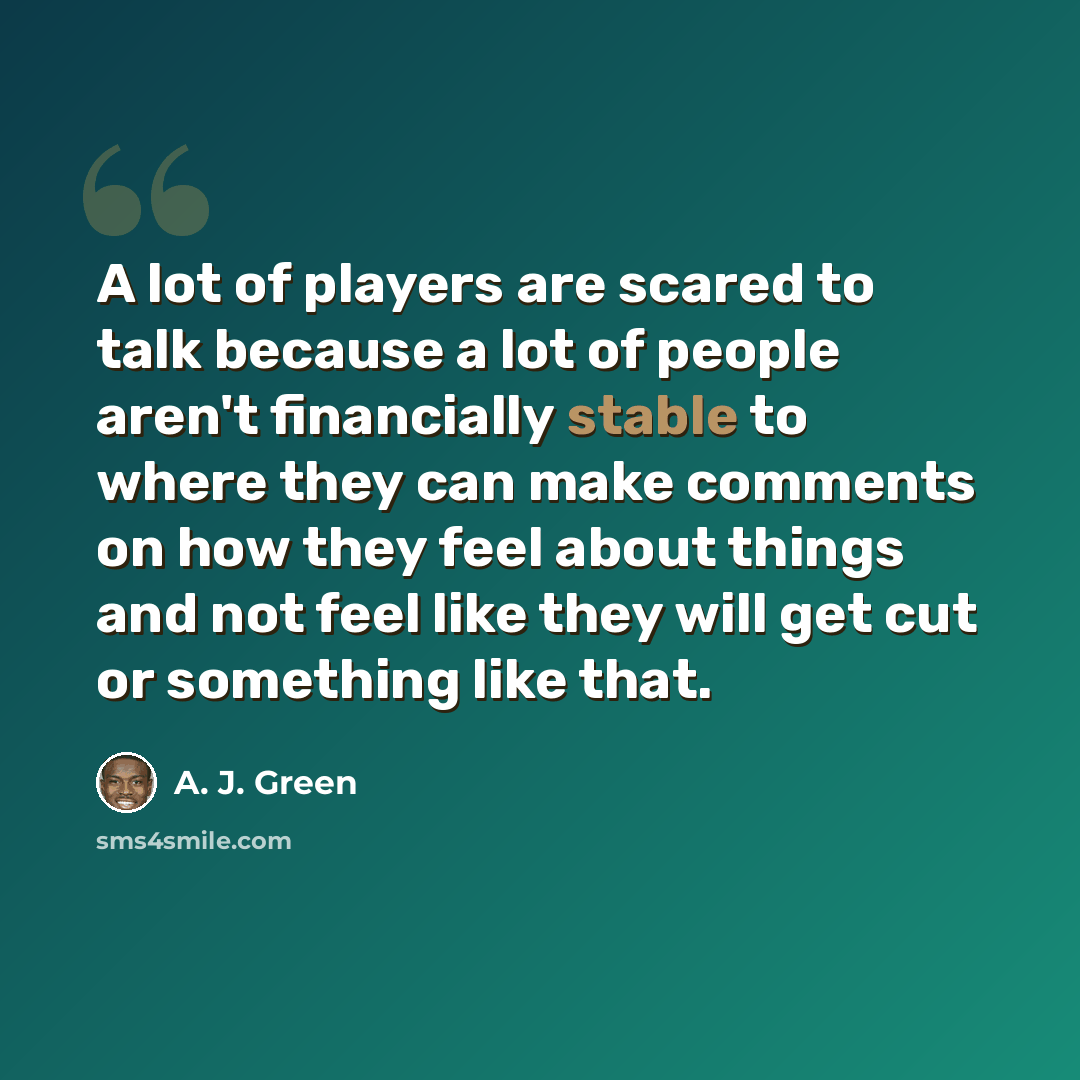 “A lot of players are scared to talk because a lot of people aren't financially stable to where they can make comments on how they feel about things and not feel like they will get cut or something like that.” quote by A. J. Green