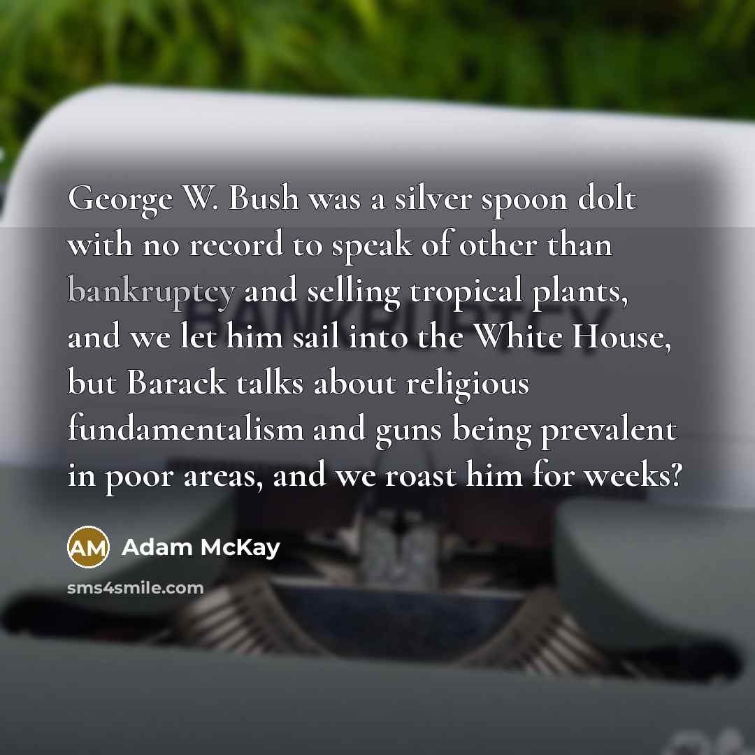 “George W. Bush was a silver spoon dolt with no record to speak of other than bankruptcy and selling tropical plants, and we let him sail into the White House, but Barack talks about religious fundamentalism and guns being prevalent in poor areas, and we roast him for weeks?” quote by Adam McKay