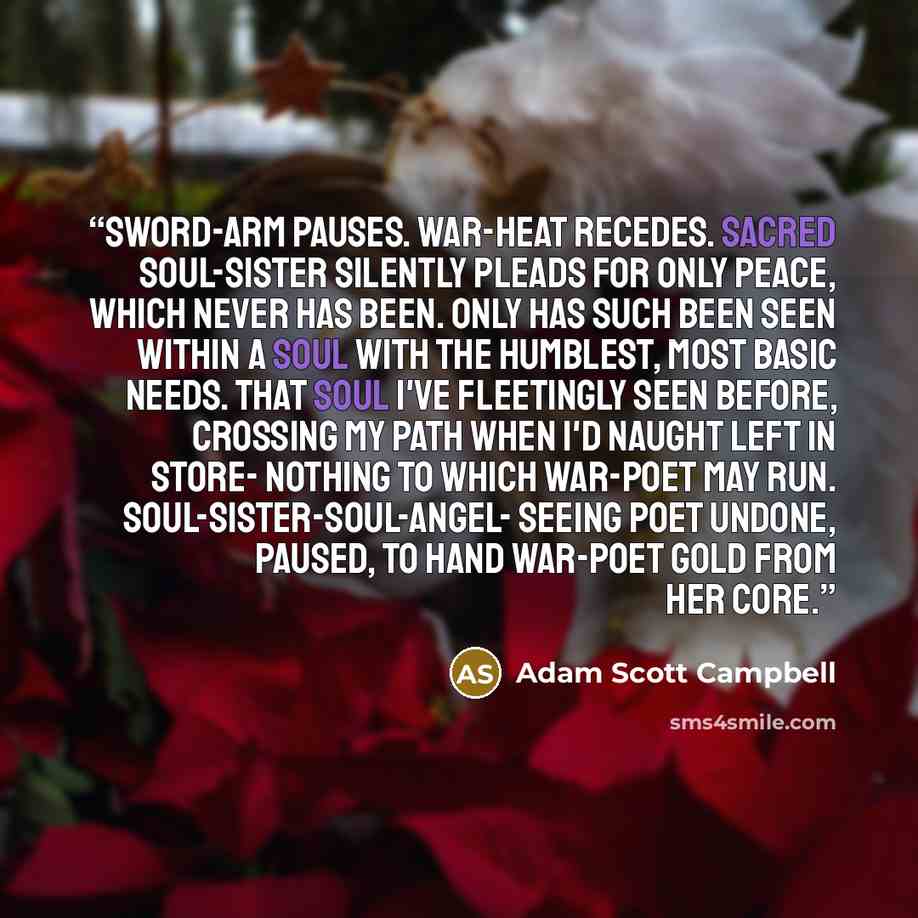 “Sword-arm pauses. War-heat recedes. Sacred soul-sister silently pleads For only peace, which never has been. Only has such been seen within A soul with the humblest, most basic needs. That soul I've fleetingly seen before, Crossing my path when I'd naught left in store- Nothing to which war-poet…” quote by Adam Scott Campbell