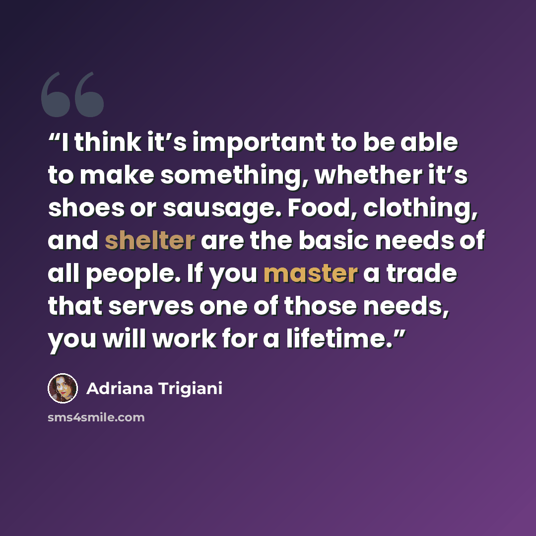 “I think it’s important to be able to make something, whether it’s shoes or sausage. Food, clothing, and shelter are the basic needs of all people. If you master a trade that serves one of those needs, you will work for a lifetime.” quote by Adriana Trigiani