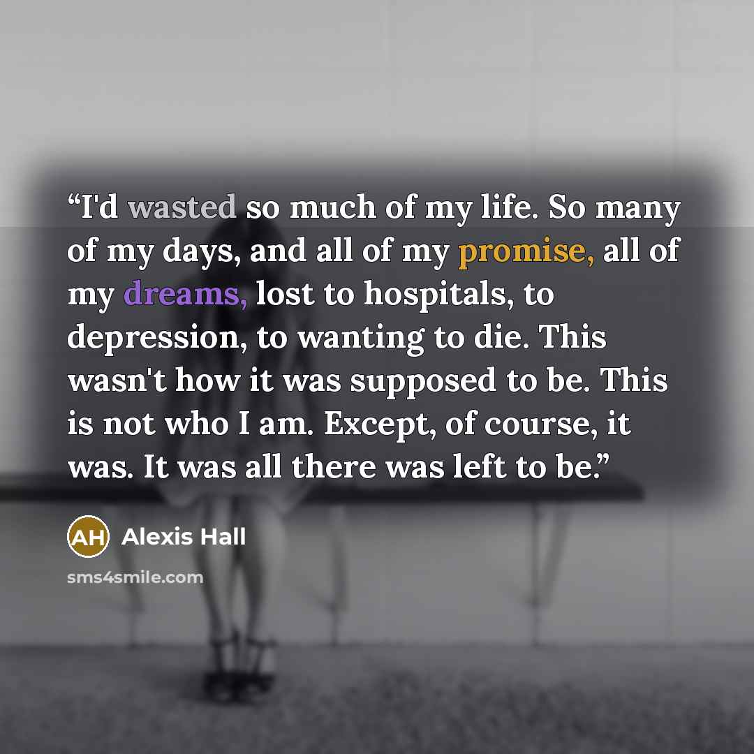 “I'd wasted so much of my life. So many of my days, and all of my promise, all of my dreams, lost to hospitals, to depression, to wanting to die. This wasn't how it was supposed to be. This is not who I am. Except, of course, it was. It was all there was left to be.” quote by Alexis Hall