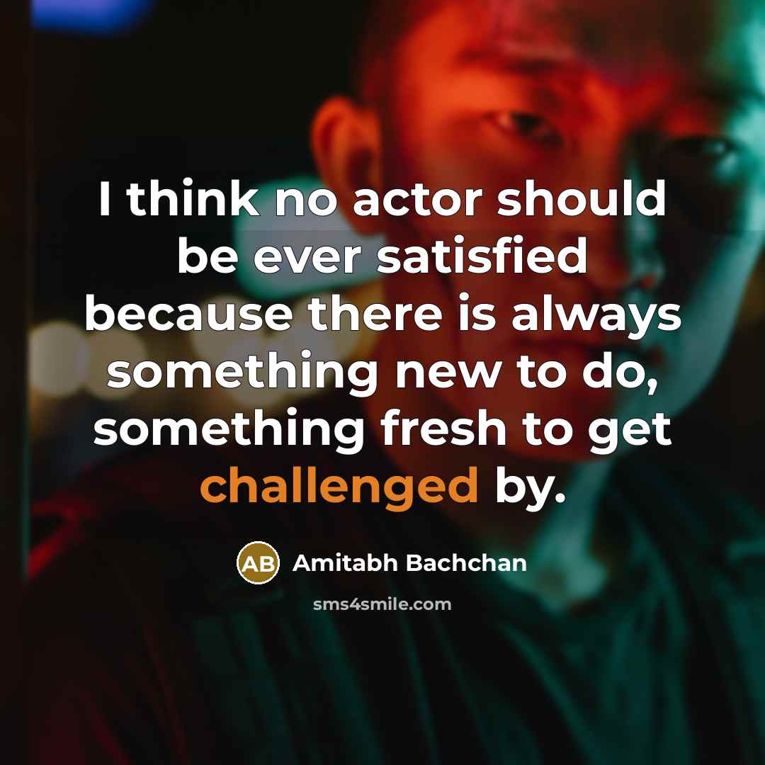 “I think no actor should be ever satisfied because there is always something new to do, something fresh to get challenged by.” quote by Amitabh Bachchan
