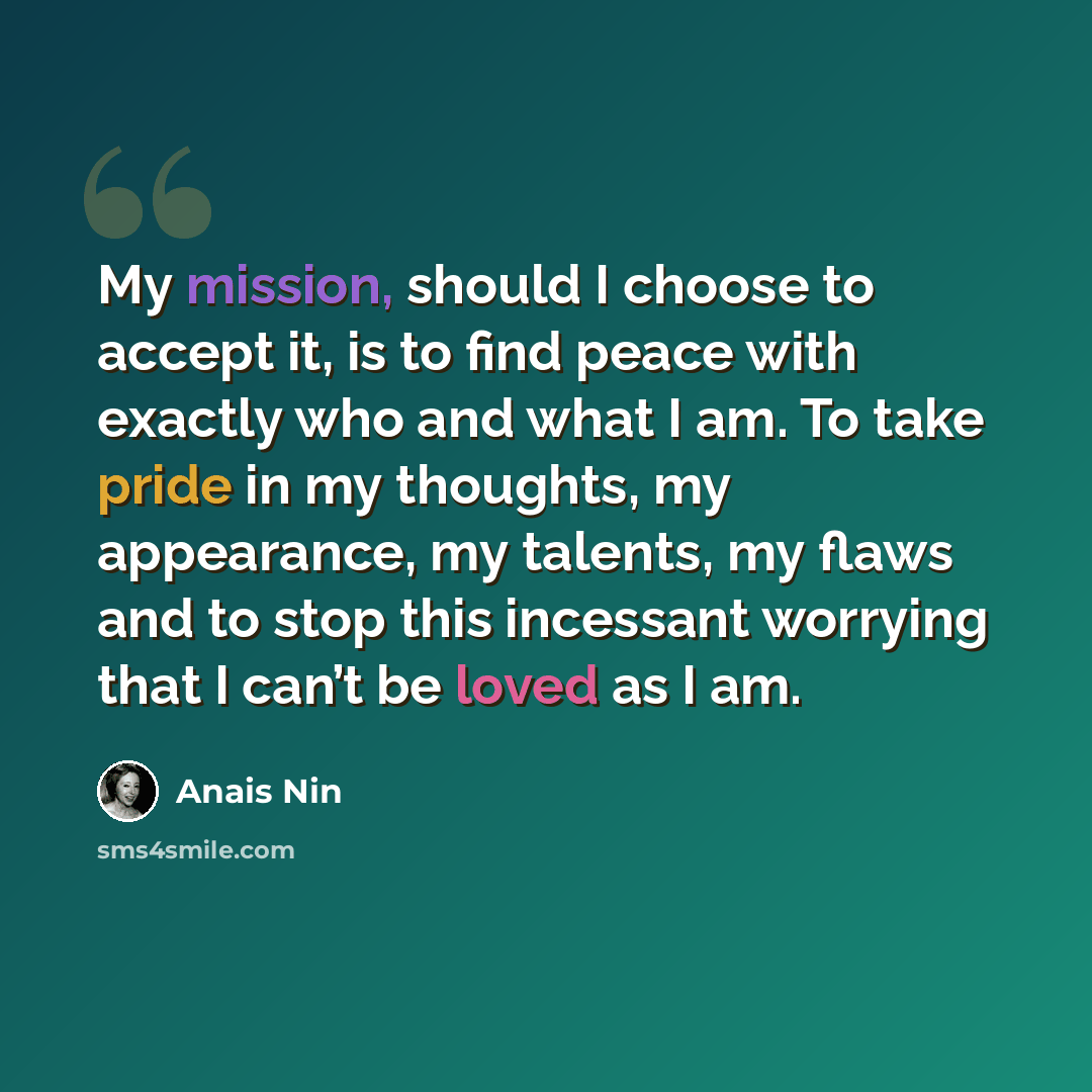 “My mission, should I choose to accept it, is to find peace with exactly who and what I am. To take pride in my thoughts, my appearance, my talents, my flaws and to stop this incessant worrying that I can’t be loved as I am.” quote by Anais Nin