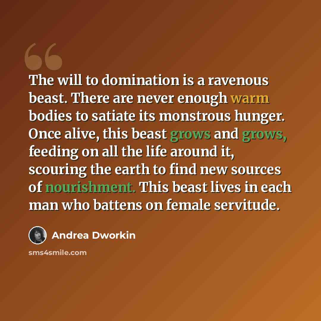 “The will to domination is a ravenous beast. There are never enough warm bodies to satiate its monstrous hunger. Once alive, this beast grows and grows, feeding on all the life around it, scouring the earth to find new sources of nourishment. This beast lives in each man who battens on female…” quote by Andrea Dworkin