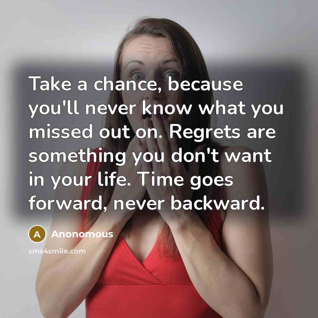 “Take a chance, because you'll never know what you missed out on. Regrets are something you don't want in your life. Time goes forward, never backward.” quote by Anonomous
